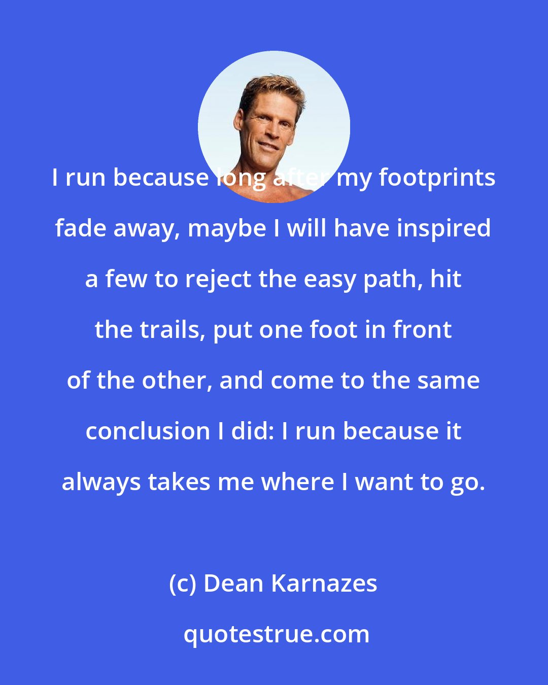 Dean Karnazes: I run because long after my footprints fade away, maybe I will have inspired a few to reject the easy path, hit the trails, put one foot in front of the other, and come to the same conclusion I did: I run because it always takes me where I want to go.