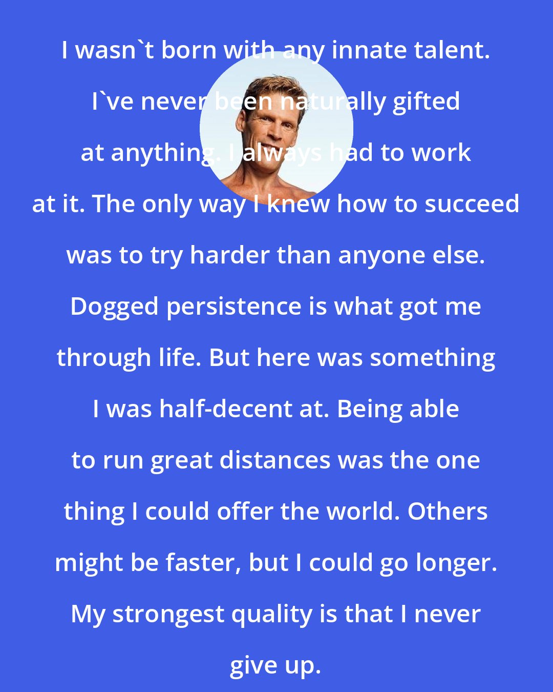 Dean Karnazes: I wasn't born with any innate talent. I've never been naturally gifted at anything. I always had to work at it. The only way I knew how to succeed was to try harder than anyone else. Dogged persistence is what got me through life. But here was something I was half-decent at. Being able to run great distances was the one thing I could offer the world. Others might be faster, but I could go longer. My strongest quality is that I never give up.