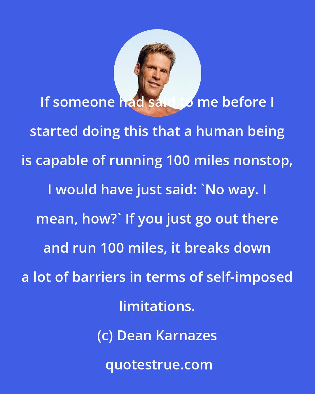 Dean Karnazes: If someone had said to me before I started doing this that a human being is capable of running 100 miles nonstop, I would have just said: 'No way. I mean, how?' If you just go out there and run 100 miles, it breaks down a lot of barriers in terms of self-imposed limitations.