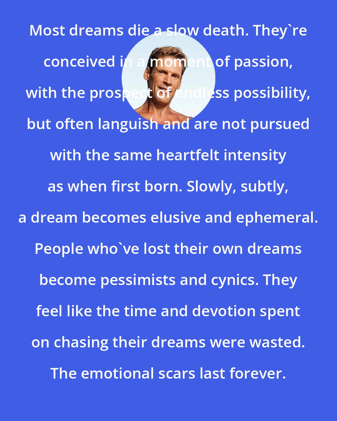 Dean Karnazes: Most dreams die a slow death. They're conceived in a moment of passion, with the prospect of endless possibility, but often languish and are not pursued with the same heartfelt intensity as when first born. Slowly, subtly, a dream becomes elusive and ephemeral. People who've lost their own dreams become pessimists and cynics. They feel like the time and devotion spent on chasing their dreams were wasted. The emotional scars last forever.