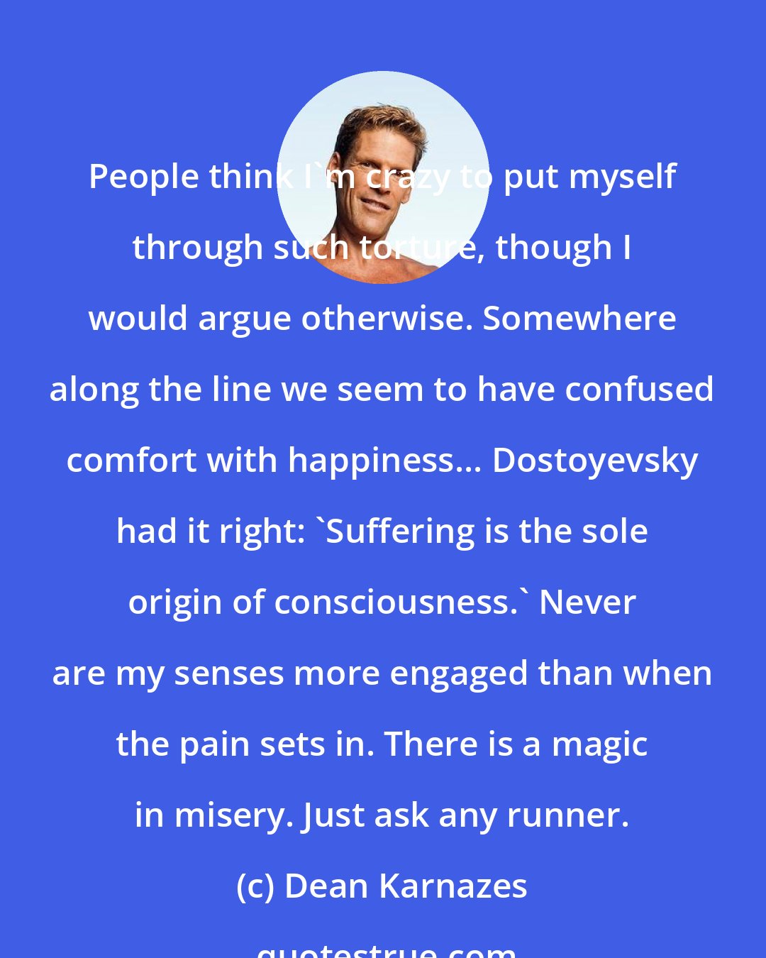 Dean Karnazes: People think I'm crazy to put myself through such torture, though I would argue otherwise. Somewhere along the line we seem to have confused comfort with happiness... Dostoyevsky had it right: 'Suffering is the sole origin of consciousness.' Never are my senses more engaged than when the pain sets in. There is a magic in misery. Just ask any runner.