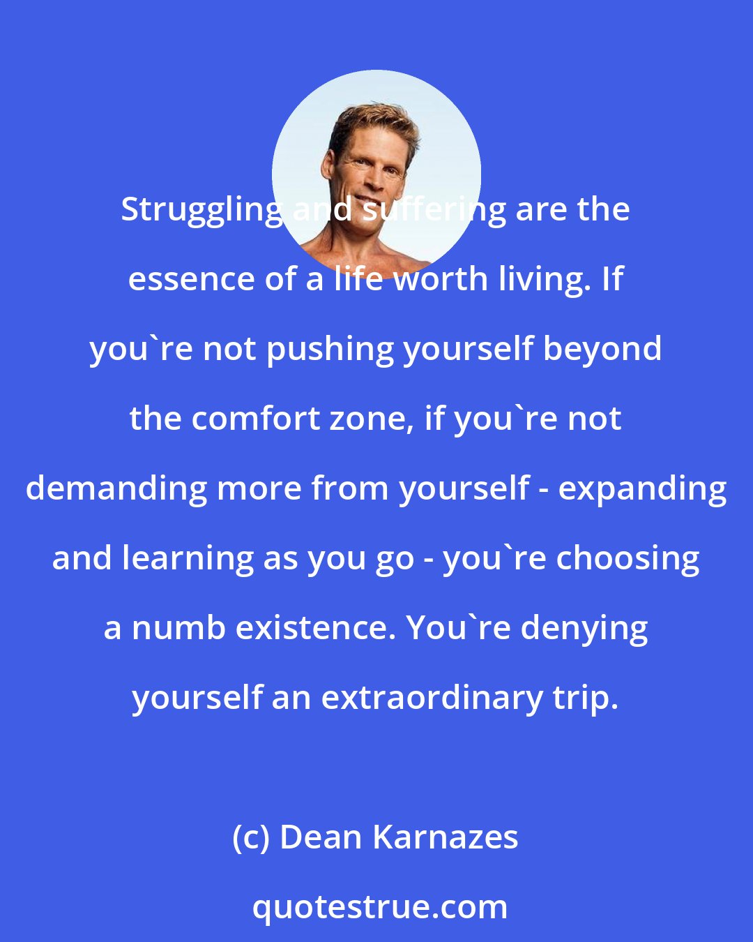 Dean Karnazes: Struggling and suffering are the essence of a life worth living. If you're not pushing yourself beyond the comfort zone, if you're not demanding more from yourself - expanding and learning as you go - you're choosing a numb existence. You're denying yourself an extraordinary trip.