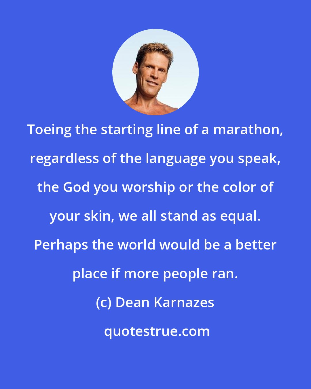 Dean Karnazes: Toeing the starting line of a marathon, regardless of the language you speak, the God you worship or the color of your skin, we all stand as equal. Perhaps the world would be a better place if more people ran.