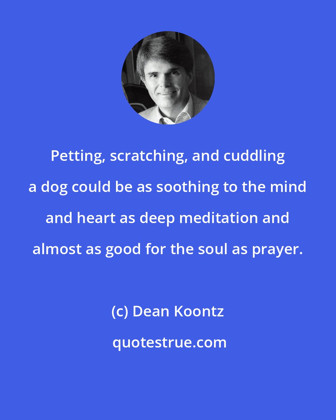 Dean Koontz: Petting, scratching, and cuddling a dog could be as soothing to the mind and heart as deep meditation and almost as good for the soul as prayer.