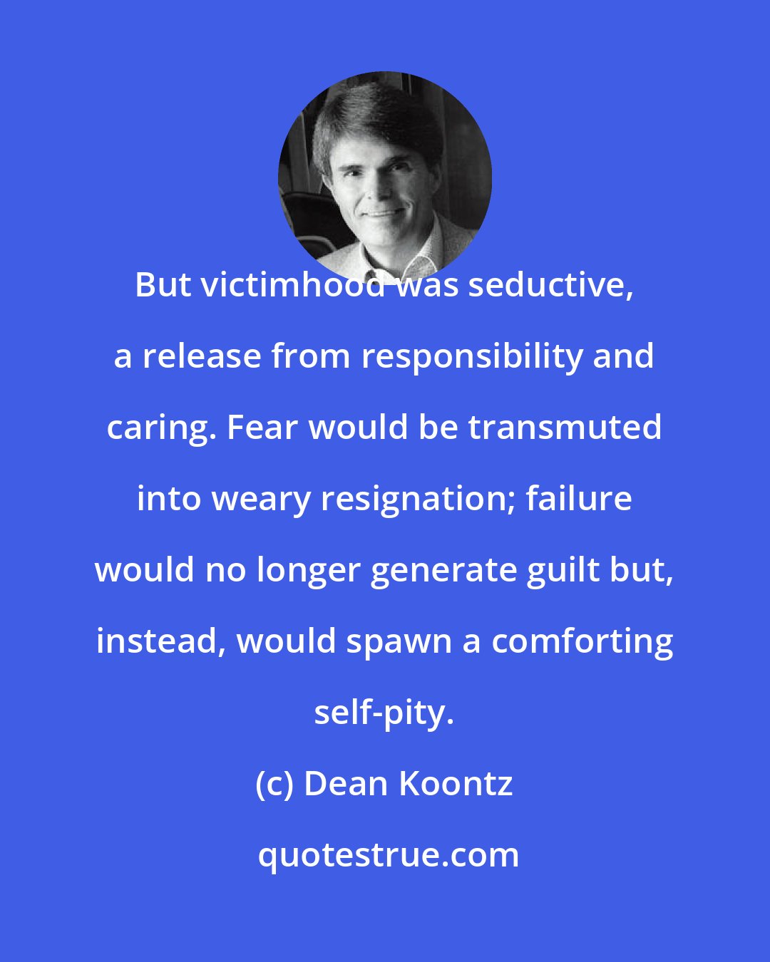 Dean Koontz: But victimhood was seductive, a release from responsibility and caring. Fear would be transmuted into weary resignation; failure would no longer generate guilt but, instead, would spawn a comforting self-pity.