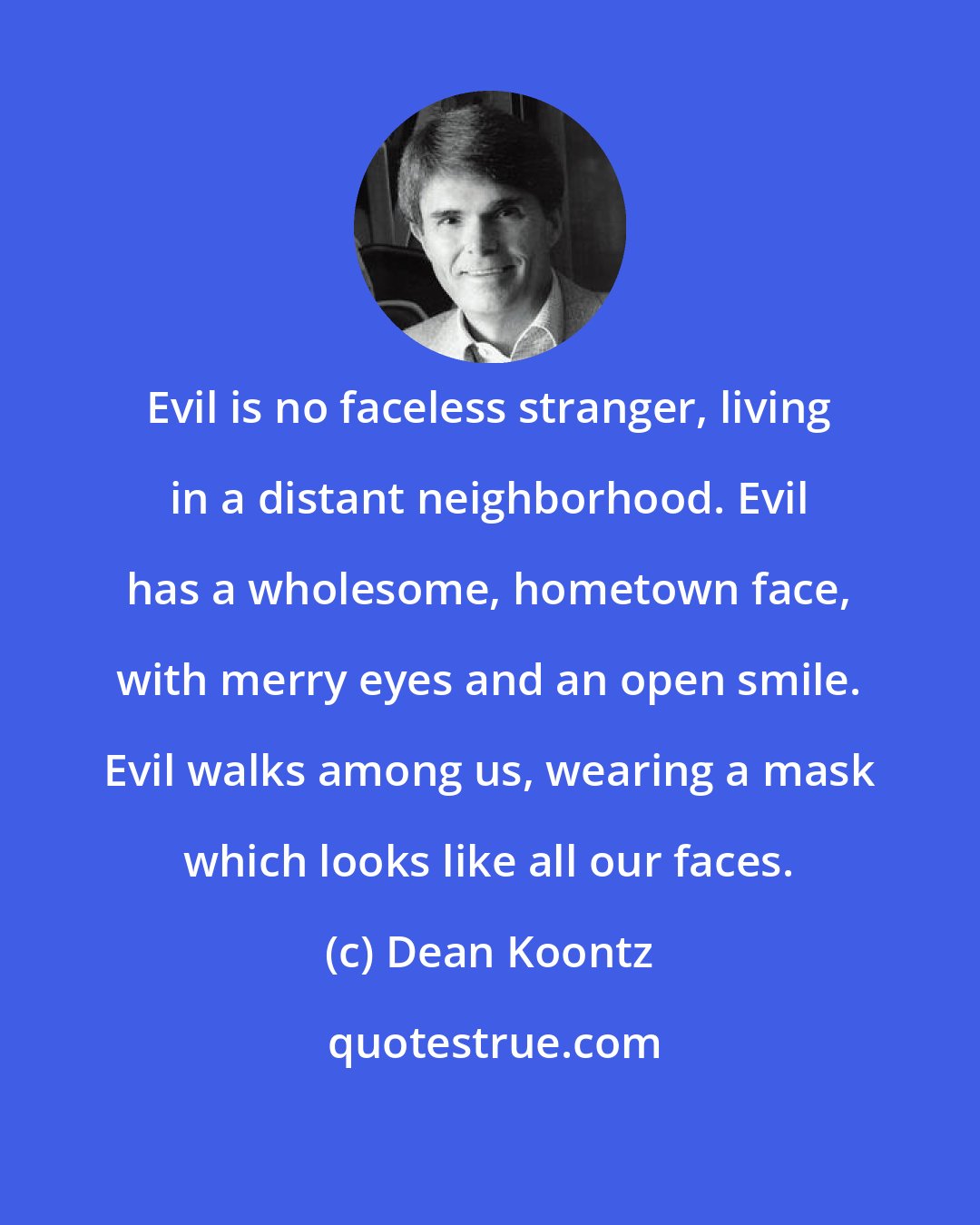 Dean Koontz: Evil is no faceless stranger, living in a distant neighborhood. Evil has a wholesome, hometown face, with merry eyes and an open smile. Evil walks among us, wearing a mask which looks like all our faces.