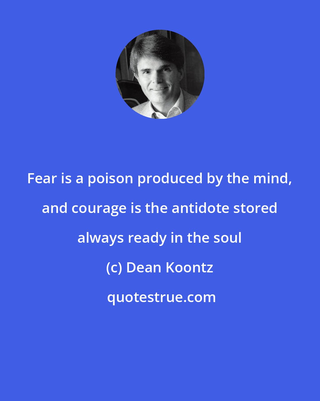 Dean Koontz: Fear is a poison produced by the mind, and courage is the antidote stored always ready in the soul