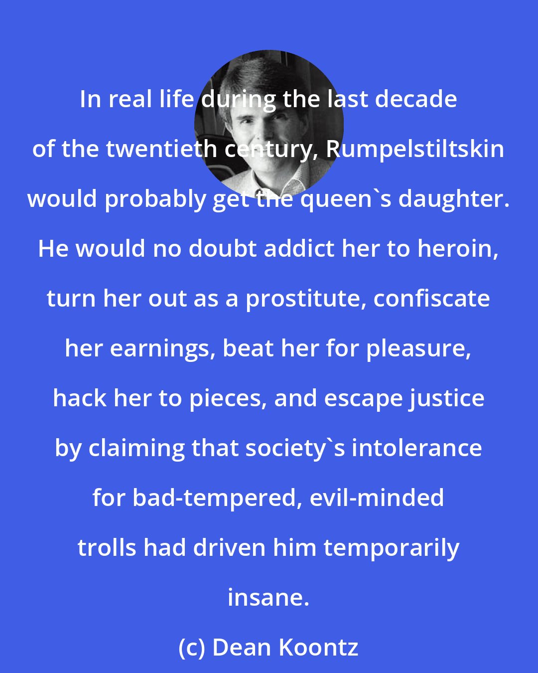 Dean Koontz: In real life during the last decade of the twentieth century, Rumpelstiltskin would probably get the queen's daughter. He would no doubt addict her to heroin, turn her out as a prostitute, confiscate her earnings, beat her for pleasure, hack her to pieces, and escape justice by claiming that society's intolerance for bad-tempered, evil-minded trolls had driven him temporarily insane.