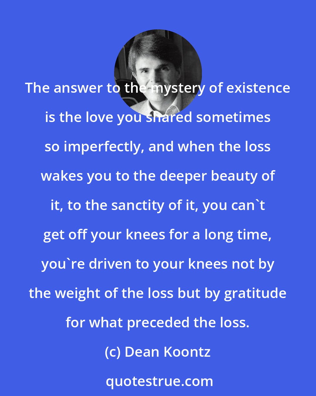 Dean Koontz: The answer to the mystery of existence is the love you shared sometimes so imperfectly, and when the loss wakes you to the deeper beauty of it, to the sanctity of it, you can't get off your knees for a long time, you're driven to your knees not by the weight of the loss but by gratitude for what preceded the loss.