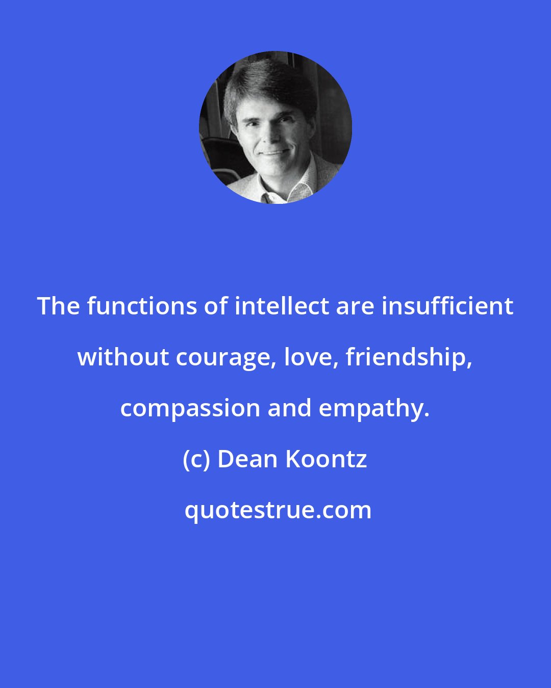 Dean Koontz: The functions of intellect are insufficient without courage, love, friendship, compassion and empathy.