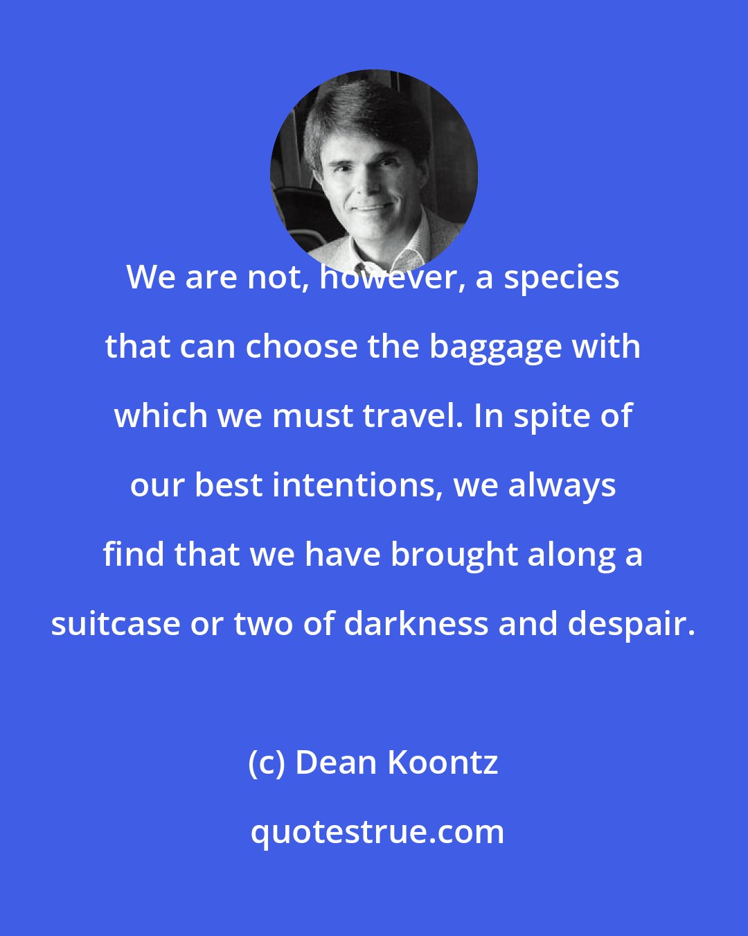 Dean Koontz: We are not, however, a species that can choose the baggage with which we must travel. In spite of our best intentions, we always find that we have brought along a suitcase or two of darkness and despair.