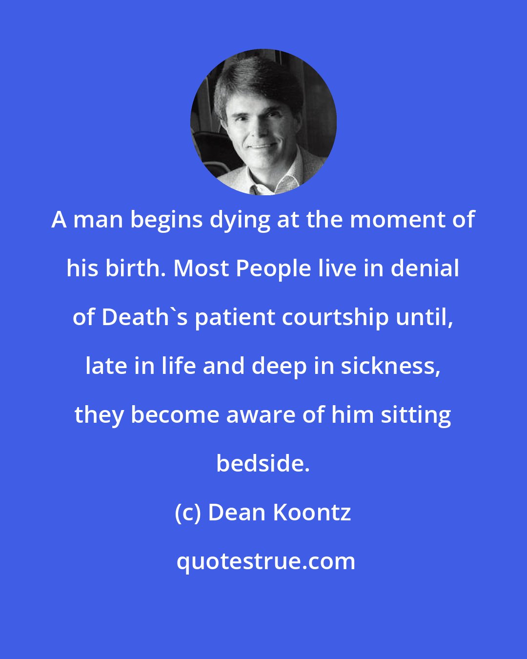 Dean Koontz: A man begins dying at the moment of his birth. Most People live in denial of Death's patient courtship until, late in life and deep in sickness, they become aware of him sitting bedside.