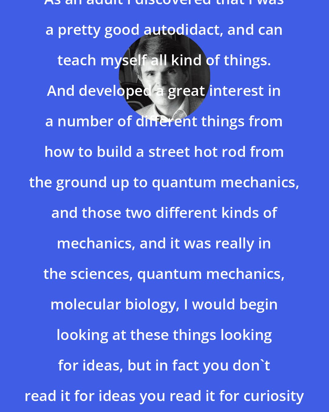 Dean Koontz: As an adult I discovered that I was a pretty good autodidact, and can teach myself all kind of things. And developed a great interest in a number of different things from how to build a street hot rod from the ground up to quantum mechanics, and those two different kinds of mechanics, and it was really in the sciences, quantum mechanics, molecular biology, I would begin looking at these things looking for ideas, but in fact you don't read it for ideas you read it for curiosity and interest in the subject.