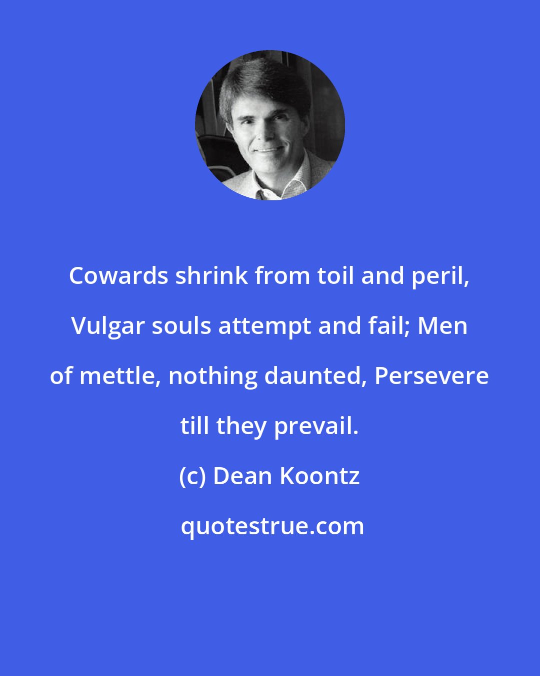 Dean Koontz: Cowards shrink from toil and peril, Vulgar souls attempt and fail; Men of mettle, nothing daunted, Persevere till they prevail.