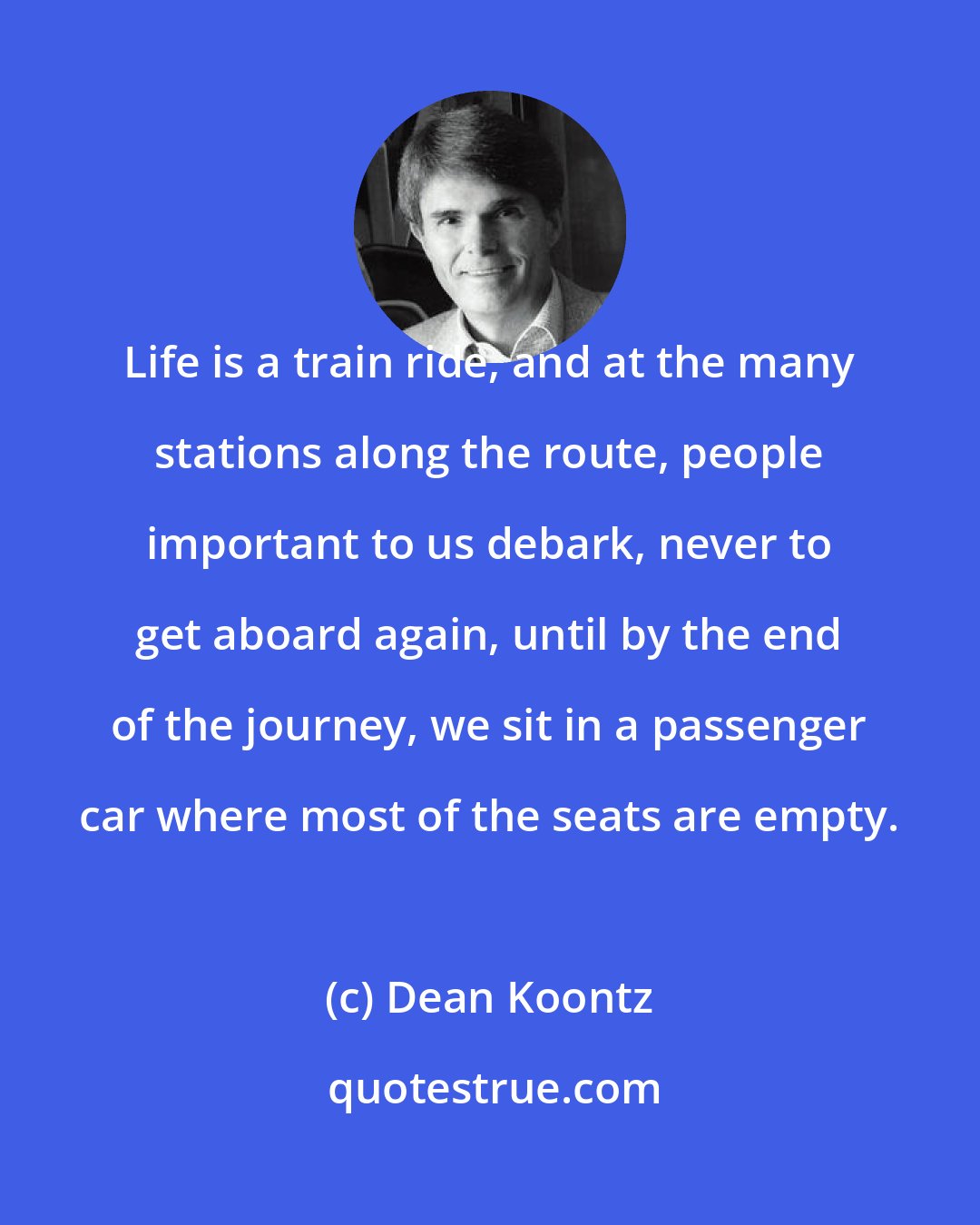 Dean Koontz: Life is a train ride, and at the many stations along the route, people important to us debark, never to get aboard again, until by the end of the journey, we sit in a passenger car where most of the seats are empty.