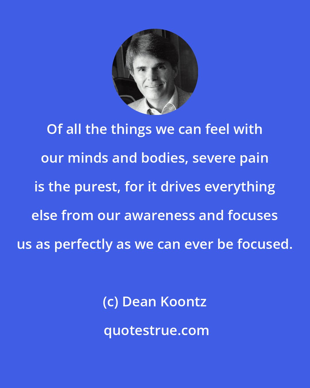 Dean Koontz: Of all the things we can feel with our minds and bodies, severe pain is the purest, for it drives everything else from our awareness and focuses us as perfectly as we can ever be focused.