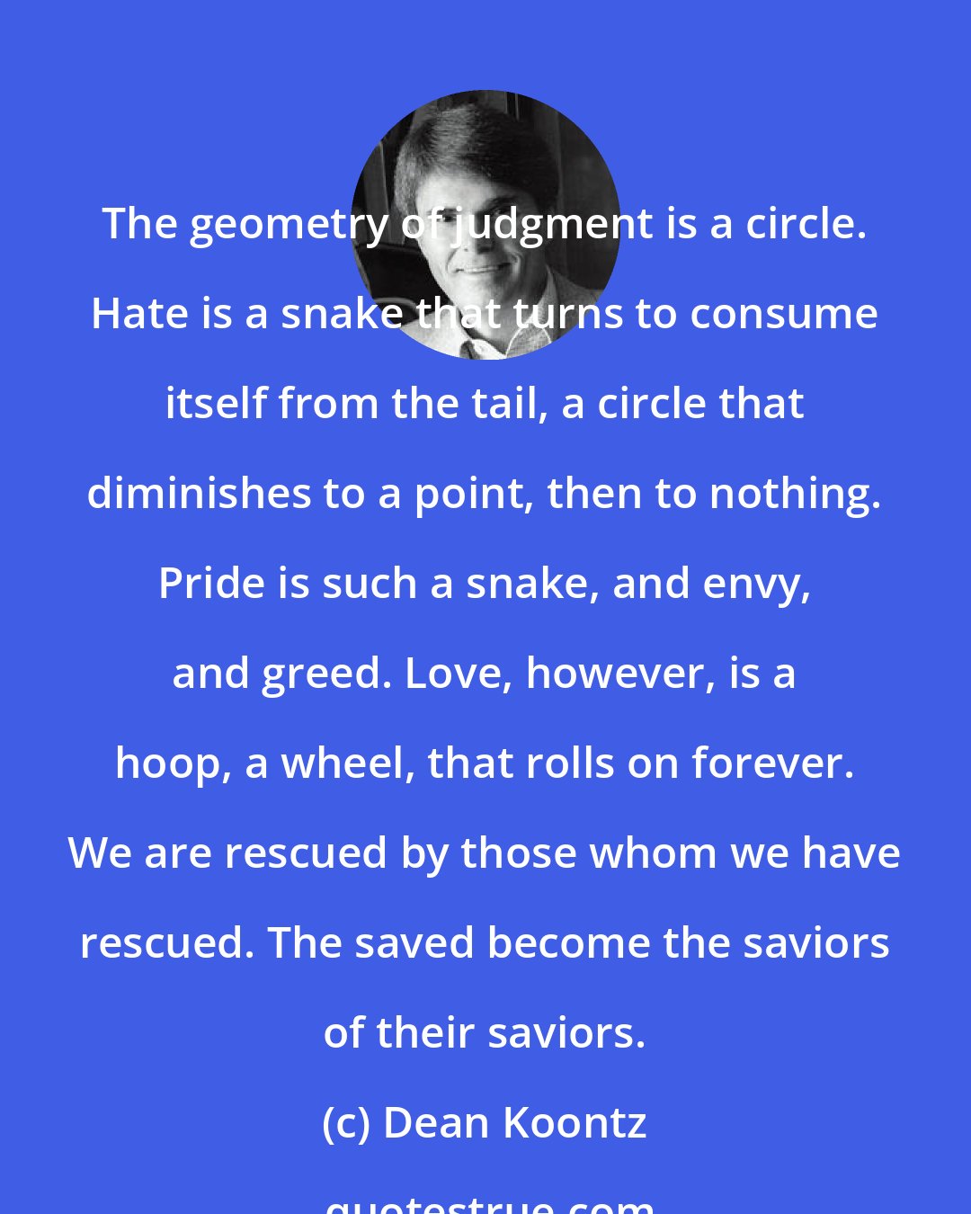 Dean Koontz: The geometry of judgment is a circle. Hate is a snake that turns to consume itself from the tail, a circle that diminishes to a point, then to nothing. Pride is such a snake, and envy, and greed. Love, however, is a hoop, a wheel, that rolls on forever. We are rescued by those whom we have rescued. The saved become the saviors of their saviors.