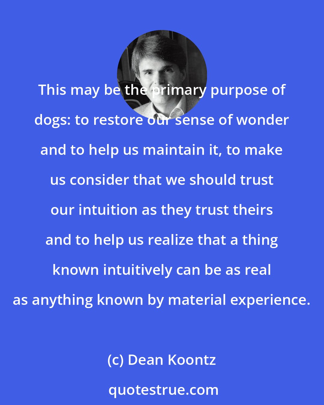 Dean Koontz: This may be the primary purpose of dogs: to restore our sense of wonder and to help us maintain it, to make us consider that we should trust our intuition as they trust theirs and to help us realize that a thing known intuitively can be as real as anything known by material experience.