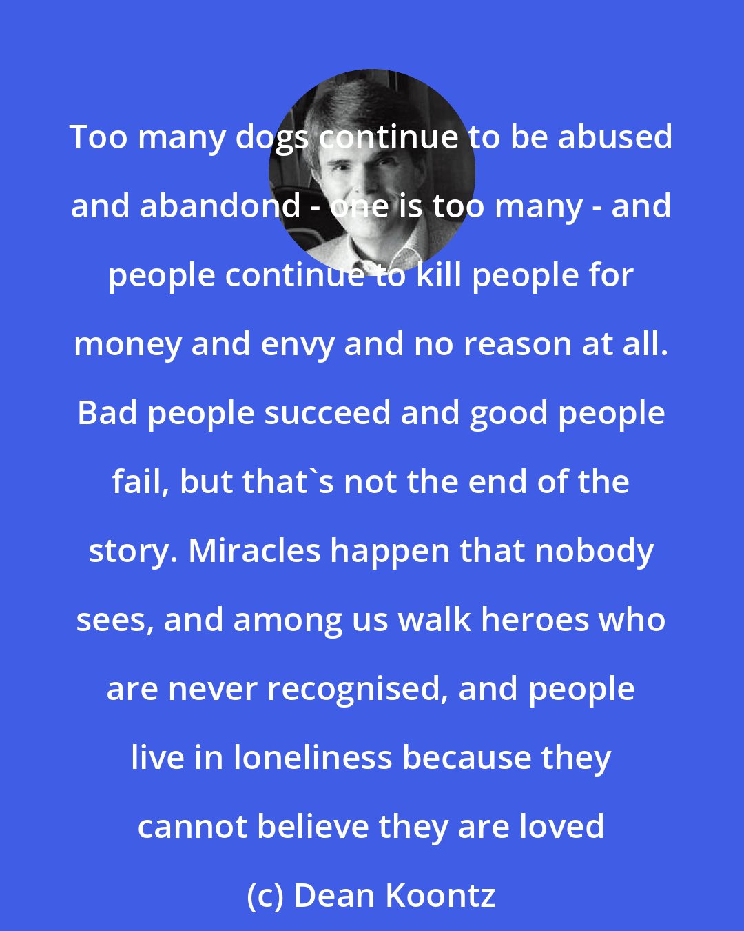 Dean Koontz: Too many dogs continue to be abused and abandond - one is too many - and people continue to kill people for money and envy and no reason at all. Bad people succeed and good people fail, but that's not the end of the story. Miracles happen that nobody sees, and among us walk heroes who are never recognised, and people live in loneliness because they cannot believe they are loved