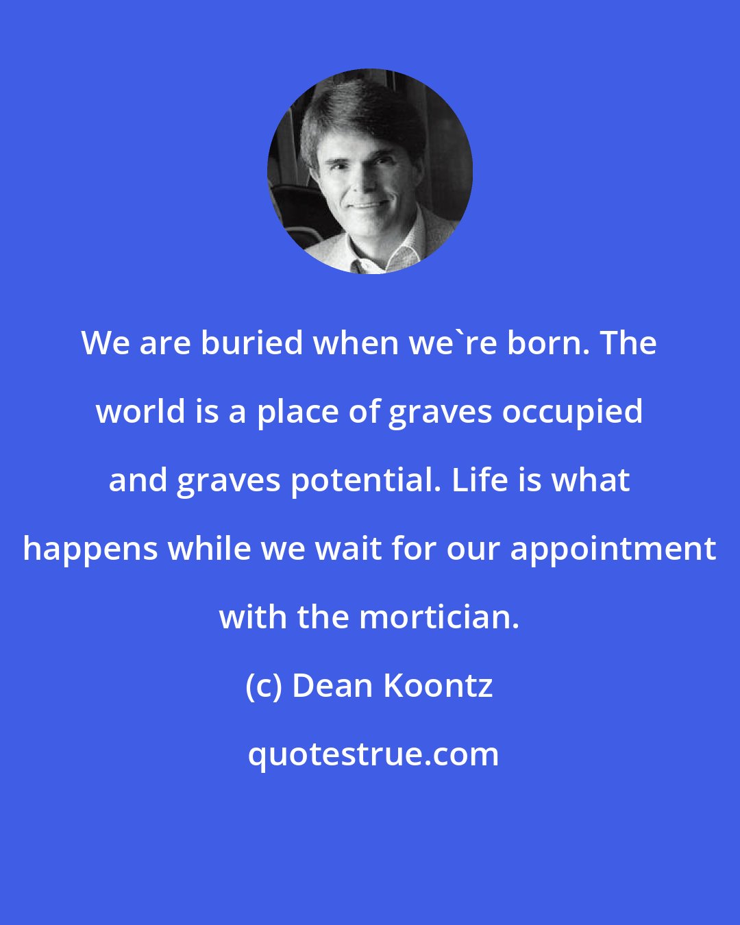 Dean Koontz: We are buried when we're born. The world is a place of graves occupied and graves potential. Life is what happens while we wait for our appointment with the mortician.