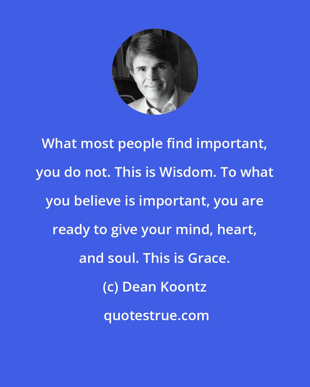 Dean Koontz: What most people find important, you do not. This is Wisdom. To what you believe is important, you are ready to give your mind, heart, and soul. This is Grace.