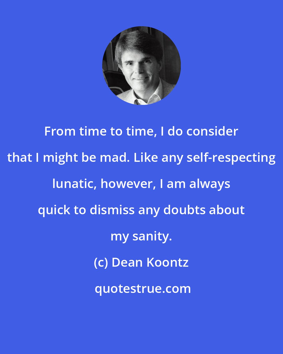 Dean Koontz: From time to time, I do consider that I might be mad. Like any self-respecting lunatic, however, I am always quick to dismiss any doubts about my sanity.