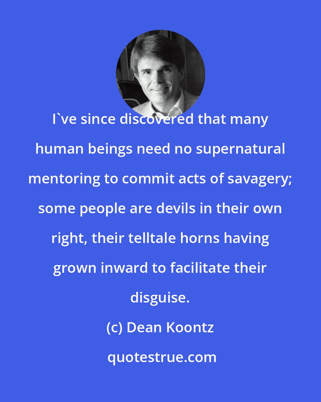 Dean Koontz: I've since discovered that many human beings need no supernatural mentoring to commit acts of savagery; some people are devils in their own right, their telltale horns having grown inward to facilitate their disguise.