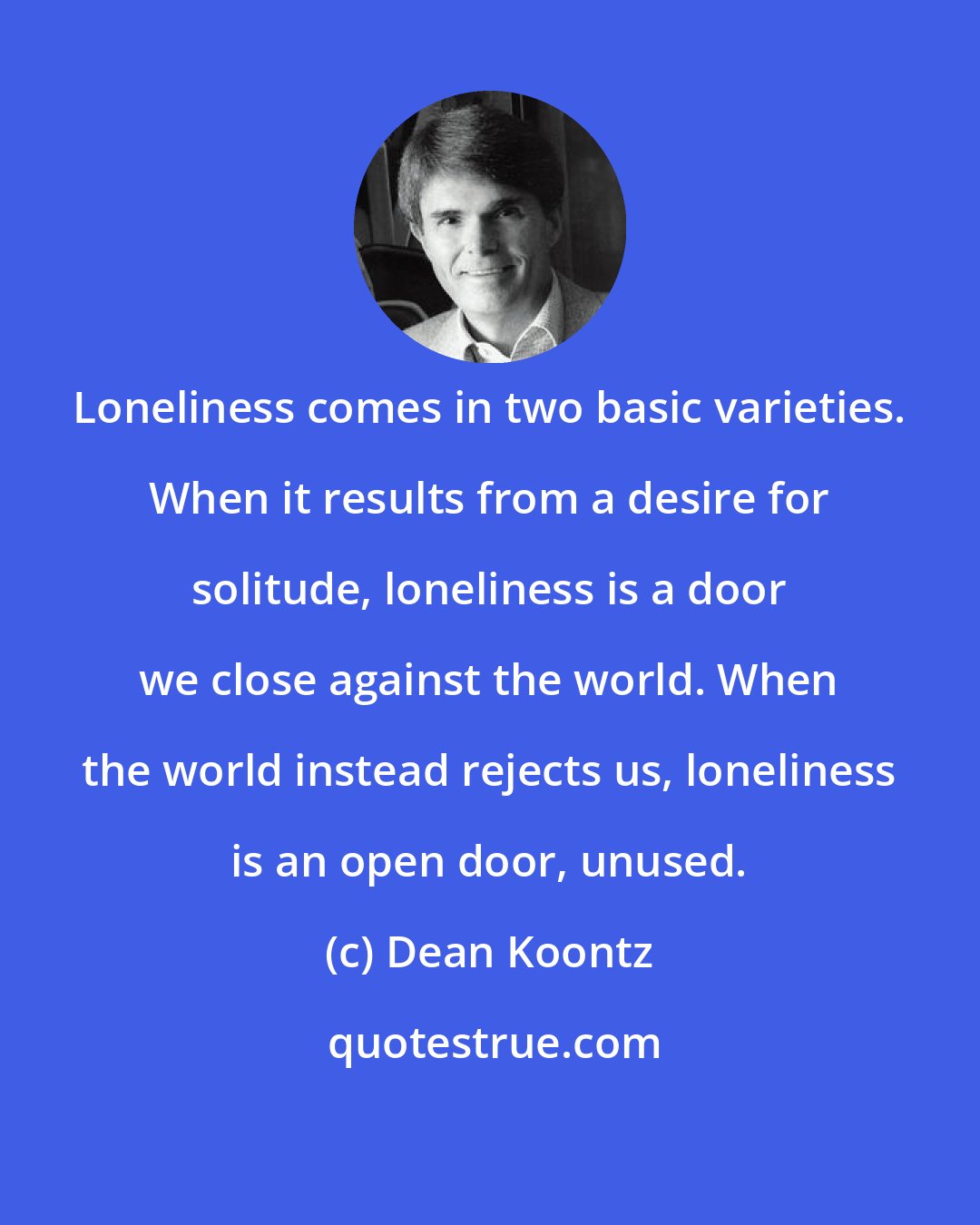 Dean Koontz: Loneliness comes in two basic varieties. When it results from a desire for solitude, loneliness is a door we close against the world. When the world instead rejects us, loneliness is an open door, unused.