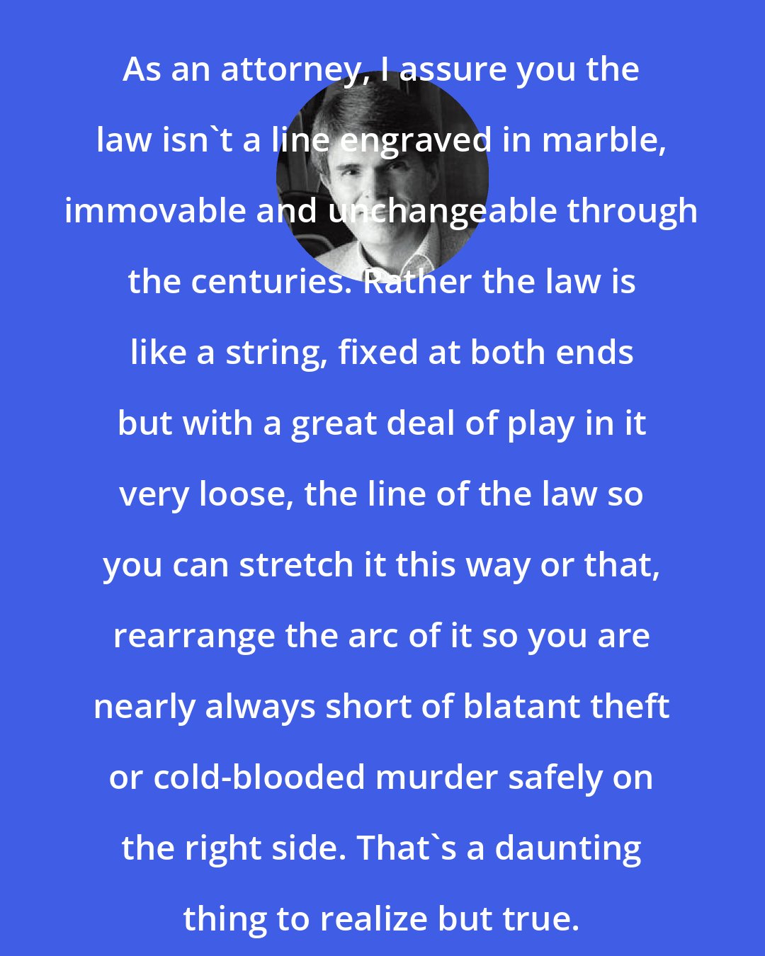 Dean Koontz: As an attorney, I assure you the law isn't a line engraved in marble, immovable and unchangeable through the centuries. Rather the law is like a string, fixed at both ends but with a great deal of play in it very loose, the line of the law so you can stretch it this way or that, rearrange the arc of it so you are nearly always short of blatant theft or cold-blooded murder safely on the right side. That's a daunting thing to realize but true.