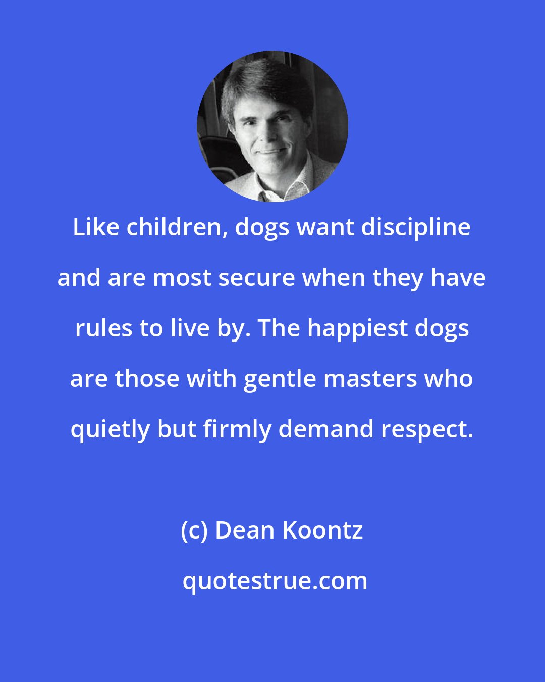 Dean Koontz: Like children, dogs want discipline and are most secure when they have rules to live by. The happiest dogs are those with gentle masters who quietly but firmly demand respect.