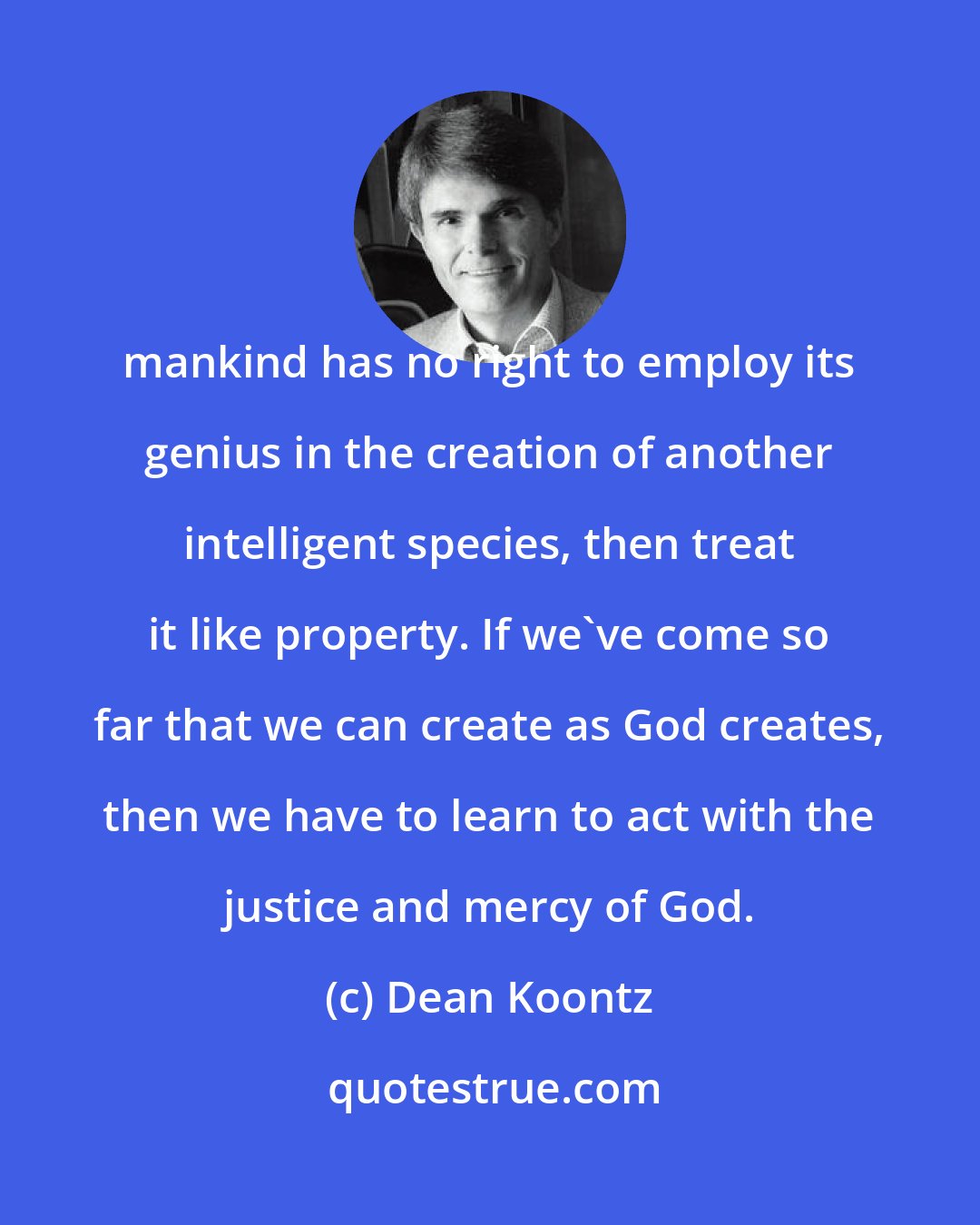 Dean Koontz: mankind has no right to employ its genius in the creation of another intelligent species, then treat it like property. If we've come so far that we can create as God creates, then we have to learn to act with the justice and mercy of God.