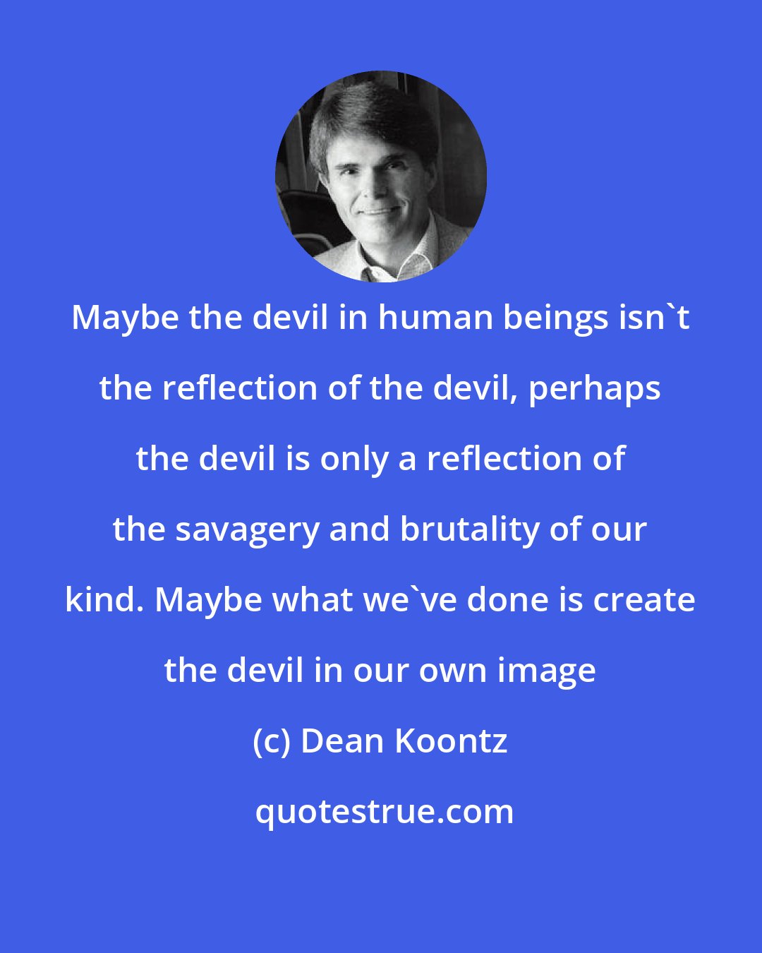 Dean Koontz: Maybe the devil in human beings isn't the reflection of the devil, perhaps the devil is only a reflection of the savagery and brutality of our kind. Maybe what we've done is create the devil in our own image