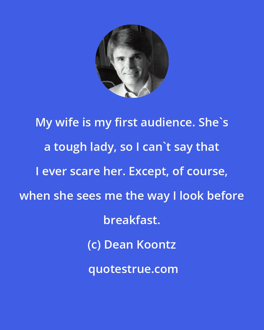 Dean Koontz: My wife is my first audience. She's a tough lady, so I can't say that I ever scare her. Except, of course, when she sees me the way I look before breakfast.