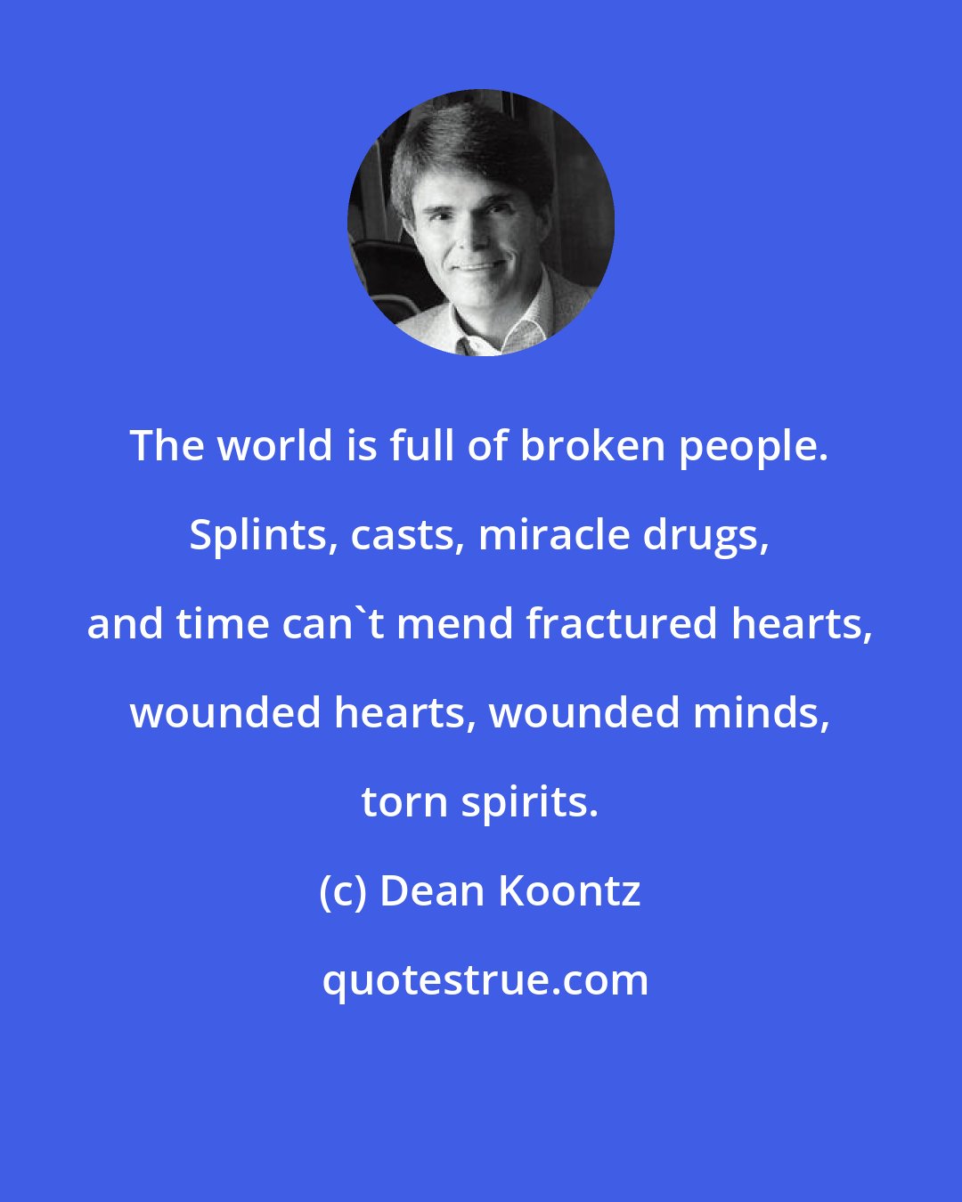 Dean Koontz: The world is full of broken people. Splints, casts, miracle drugs, and time can't mend fractured hearts, wounded hearts, wounded minds, torn spirits.