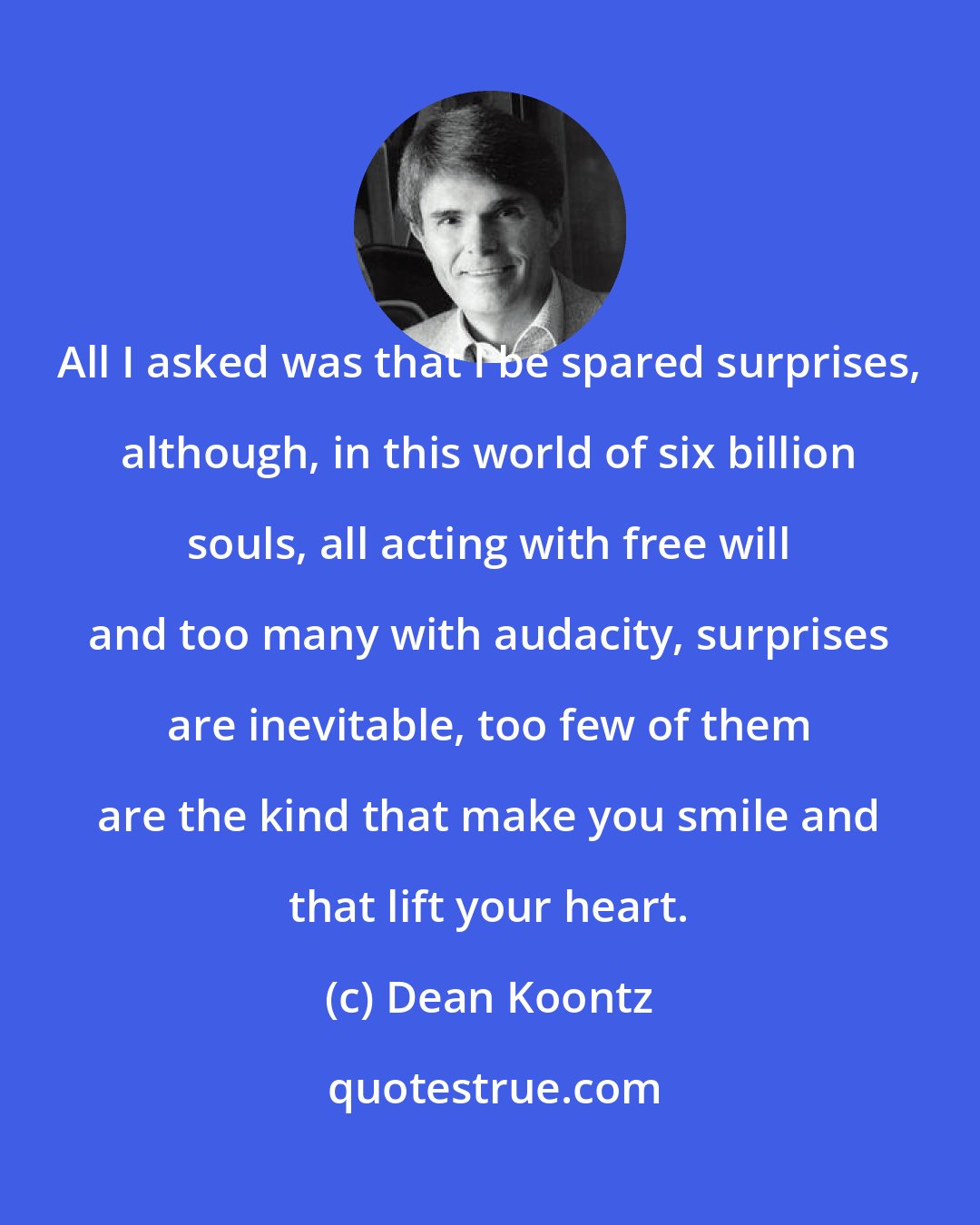 Dean Koontz: All I asked was that I be spared surprises, although, in this world of six billion souls, all acting with free will and too many with audacity, surprises are inevitable, too few of them are the kind that make you smile and that lift your heart.