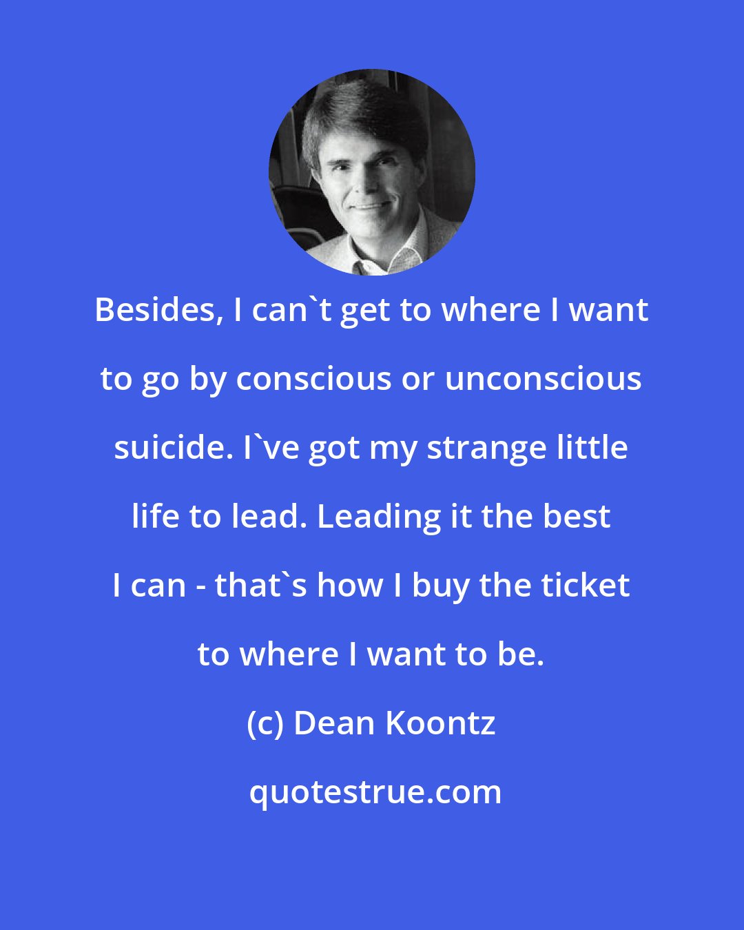 Dean Koontz: Besides, I can't get to where I want to go by conscious or unconscious suicide. I've got my strange little life to lead. Leading it the best I can - that's how I buy the ticket to where I want to be.