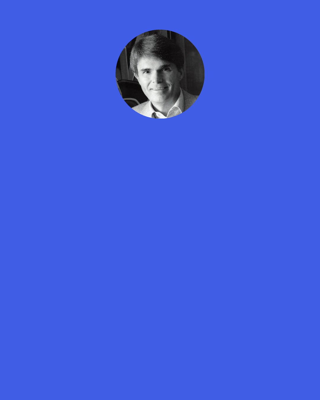 Dean Koontz: Each book is a mind alive, a life revealed, a world awaiting exploration, but living people are all those things, as well—and more, because their stories haven’t yet been completely told.