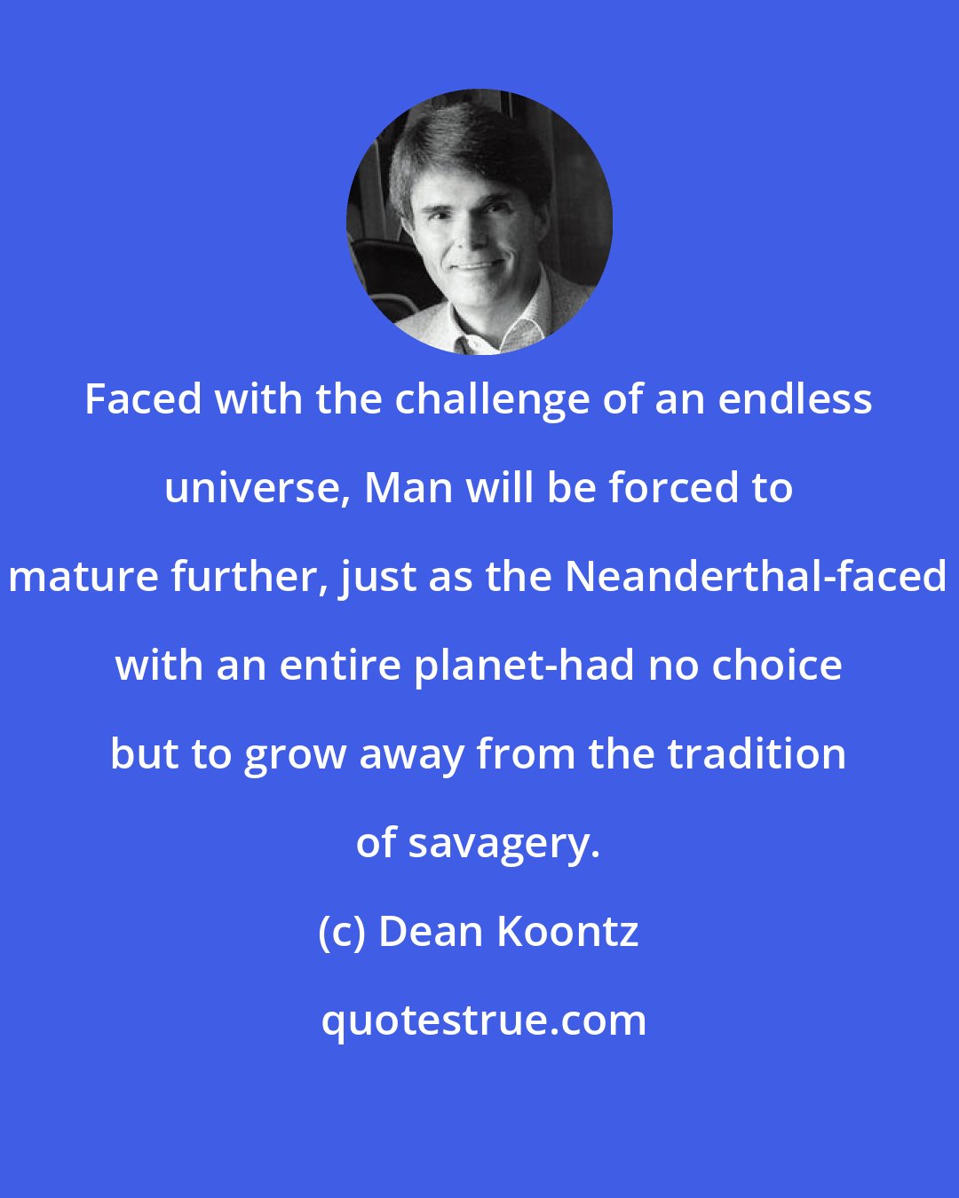 Dean Koontz: Faced with the challenge of an endless universe, Man will be forced to mature further, just as the Neanderthal-faced with an entire planet-had no choice but to grow away from the tradition of savagery.