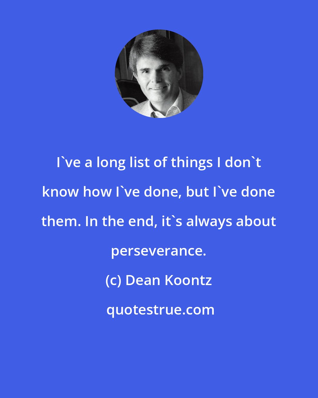 Dean Koontz: I've a long list of things I don't know how I've done, but I've done them. In the end, it's always about perseverance.