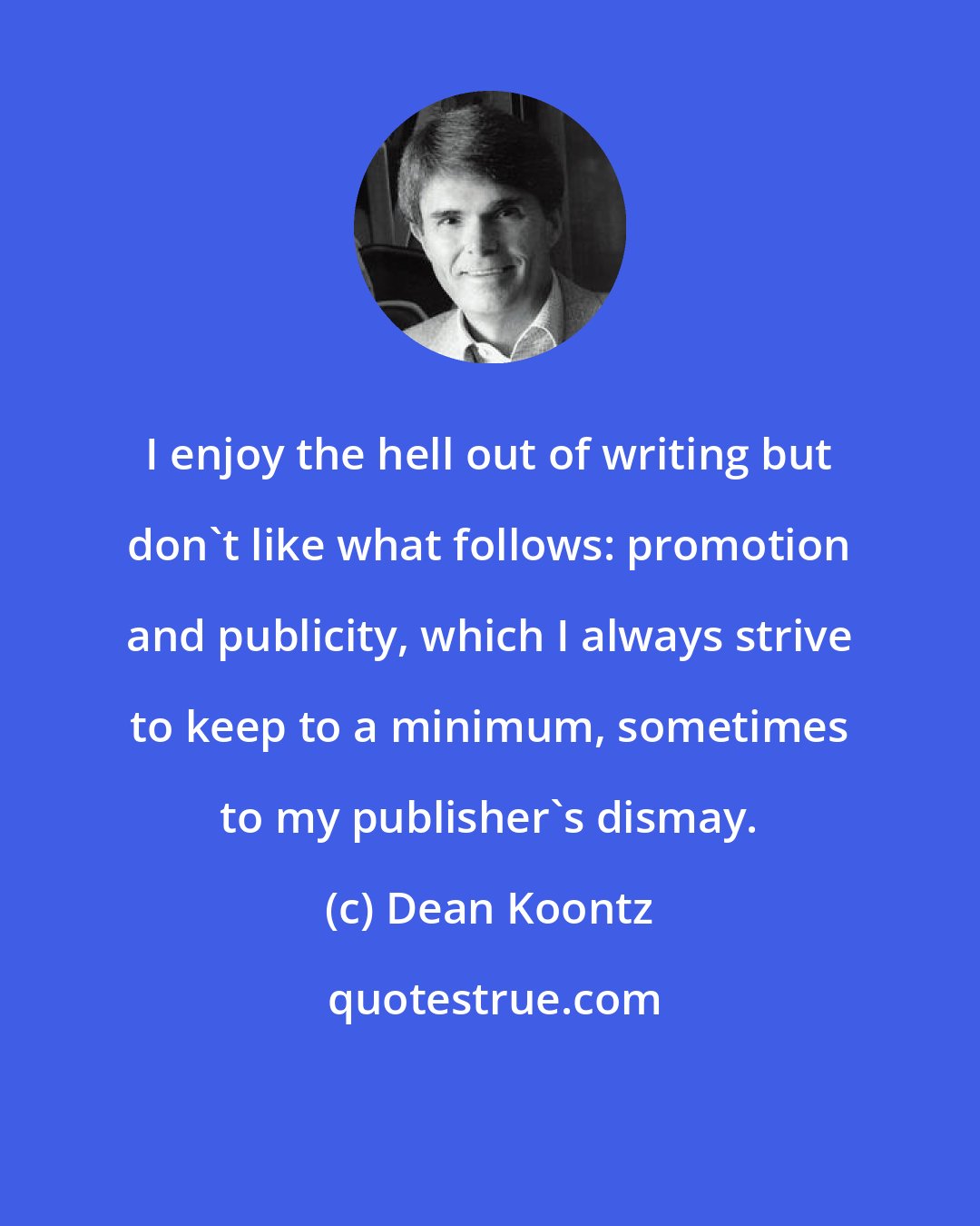 Dean Koontz: I enjoy the hell out of writing but don't like what follows: promotion and publicity, which I always strive to keep to a minimum, sometimes to my publisher's dismay.