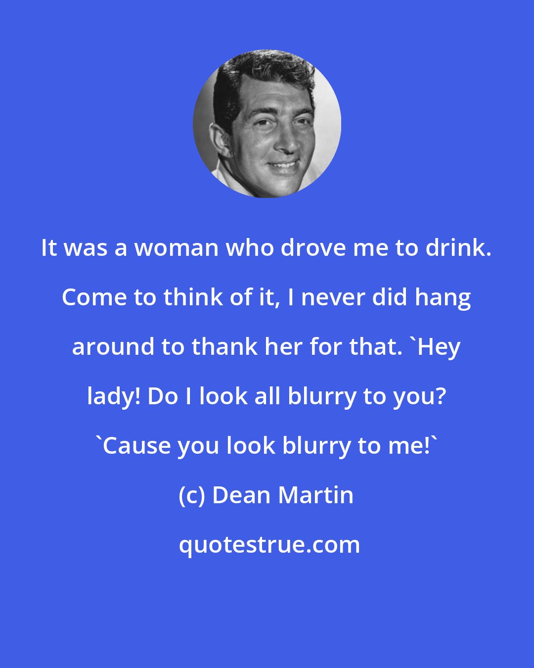 Dean Martin: It was a woman who drove me to drink. Come to think of it, I never did hang around to thank her for that. 'Hey lady! Do I look all blurry to you? 'Cause you look blurry to me!'