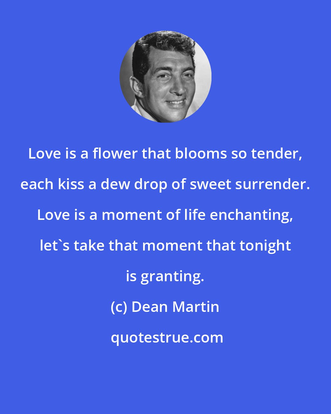 Dean Martin: Love is a flower that blooms so tender, each kiss a dew drop of sweet surrender. Love is a moment of life enchanting, let's take that moment that tonight is granting.