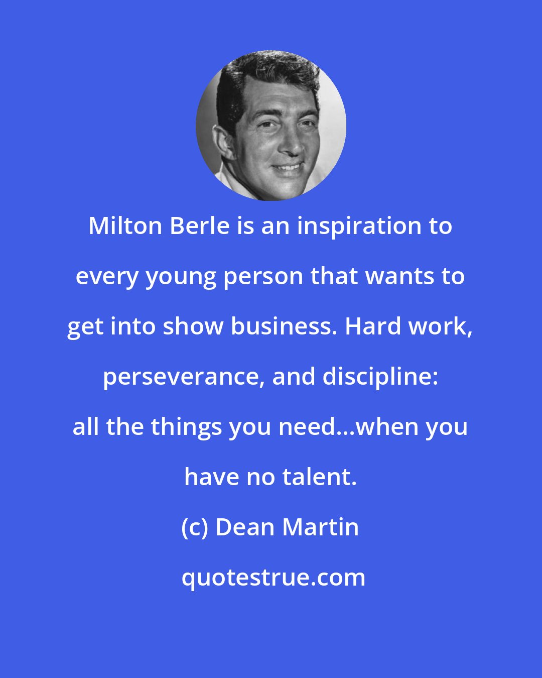 Dean Martin: Milton Berle is an inspiration to every young person that wants to get into show business. Hard work, perseverance, and discipline: all the things you need...when you have no talent.