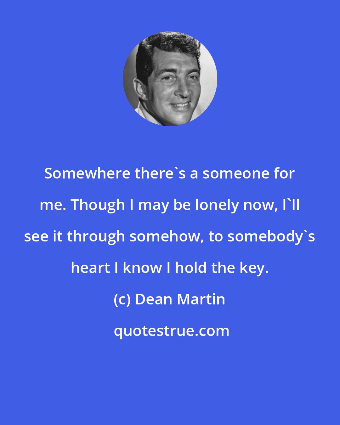 Dean Martin: Somewhere there's a someone for me. Though I may be lonely now, I'll see it through somehow, to somebody's heart I know I hold the key.