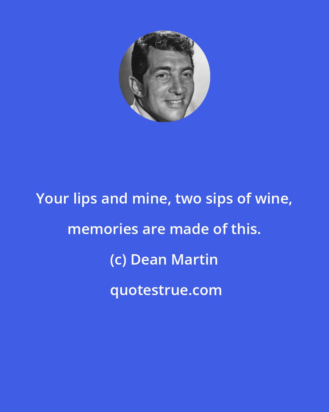 Dean Martin: Your lips and mine, two sips of wine, memories are made of this.