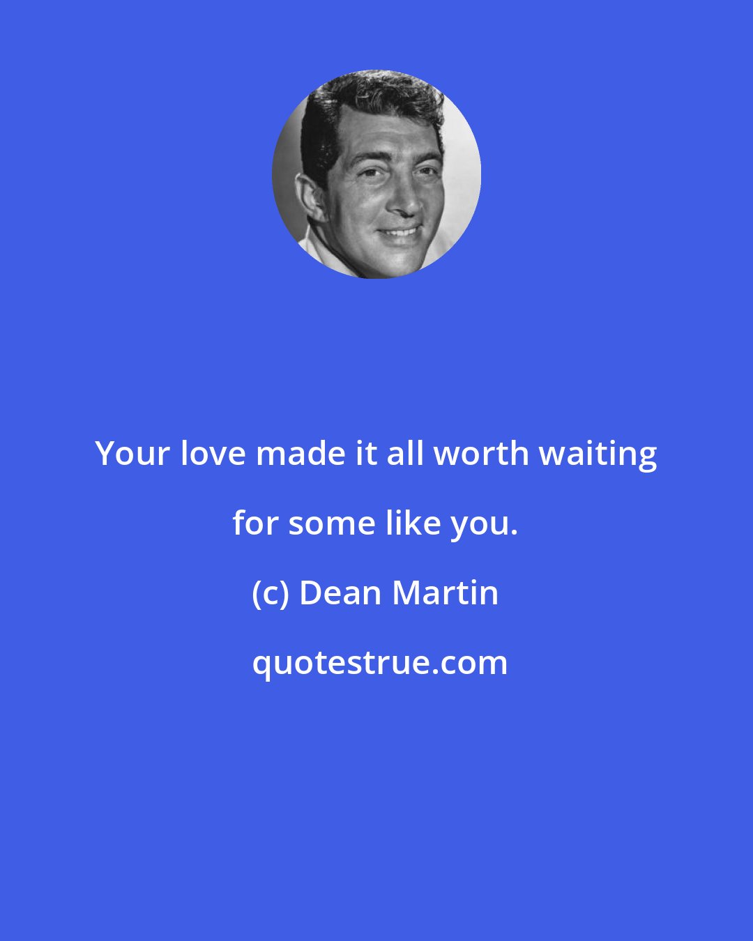 Dean Martin: Your love made it all worth waiting for some like you.