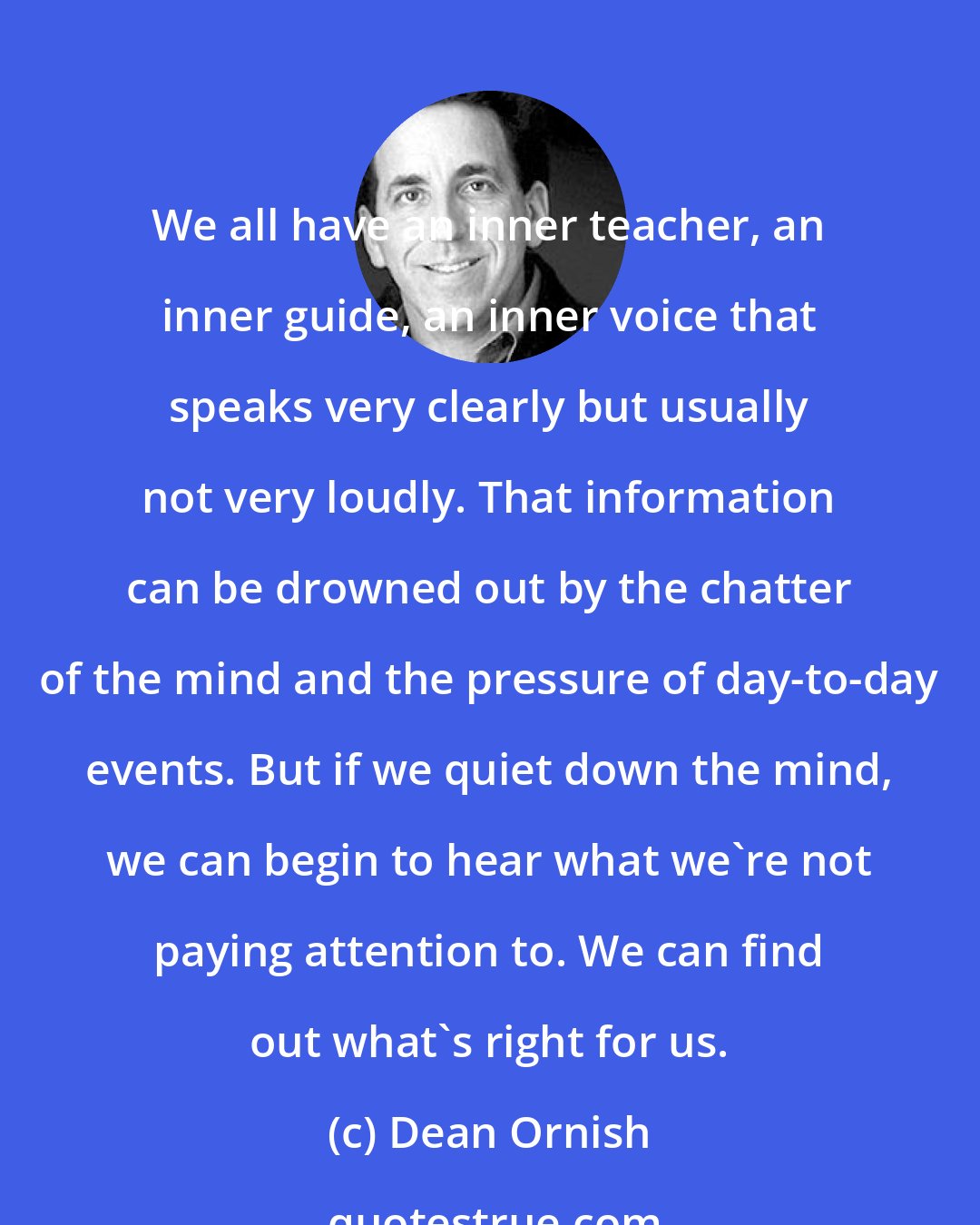 Dean Ornish: We all have an inner teacher, an inner guide, an inner voice that speaks very clearly but usually not very loudly. That information can be drowned out by the chatter of the mind and the pressure of day-to-day events. But if we quiet down the mind, we can begin to hear what we're not paying attention to. We can find out what's right for us.