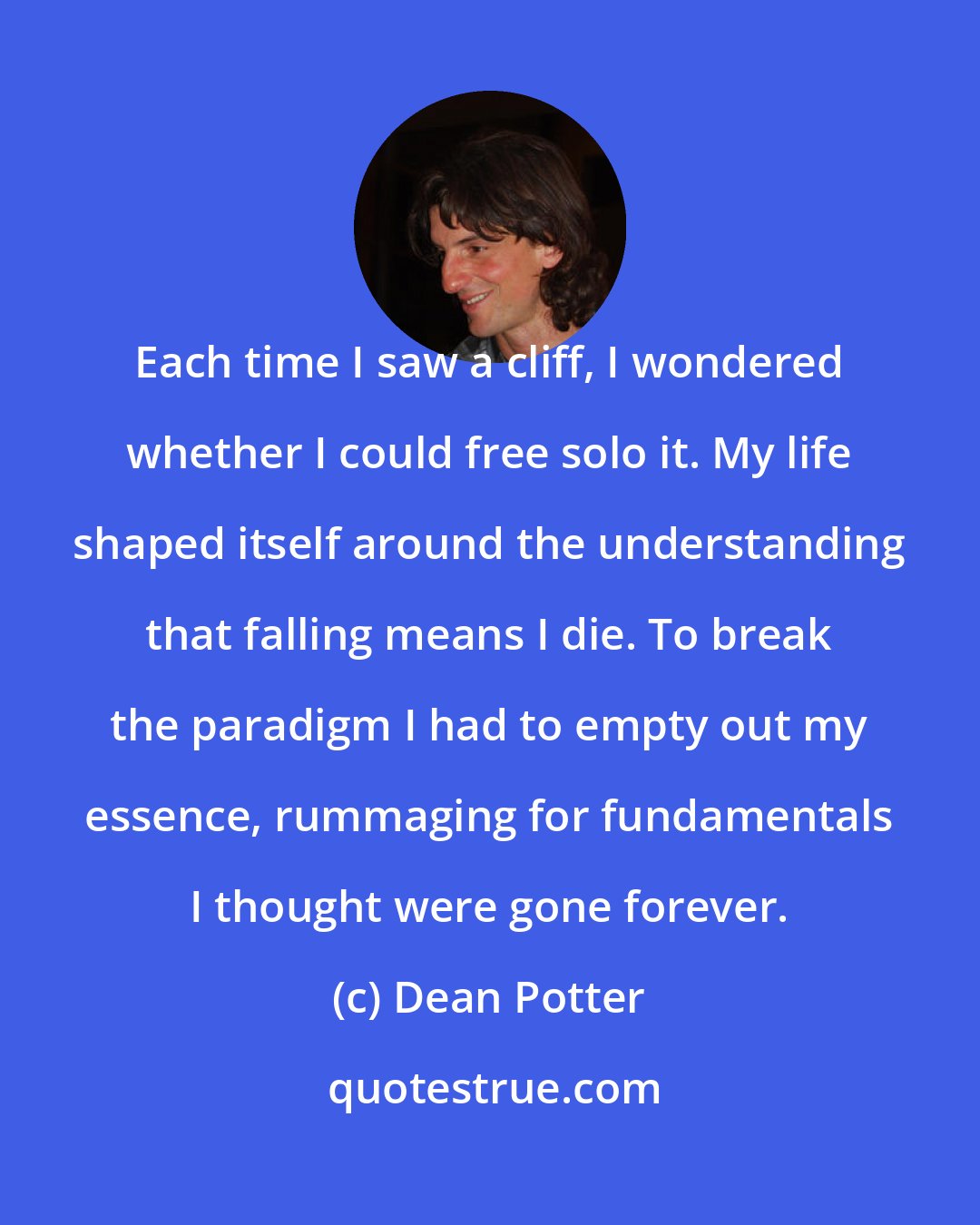 Dean Potter: Each time I saw a cliff, I wondered whether I could free solo it. My life shaped itself around the understanding that falling means I die. To break the paradigm I had to empty out my essence, rummaging for fundamentals I thought were gone forever.