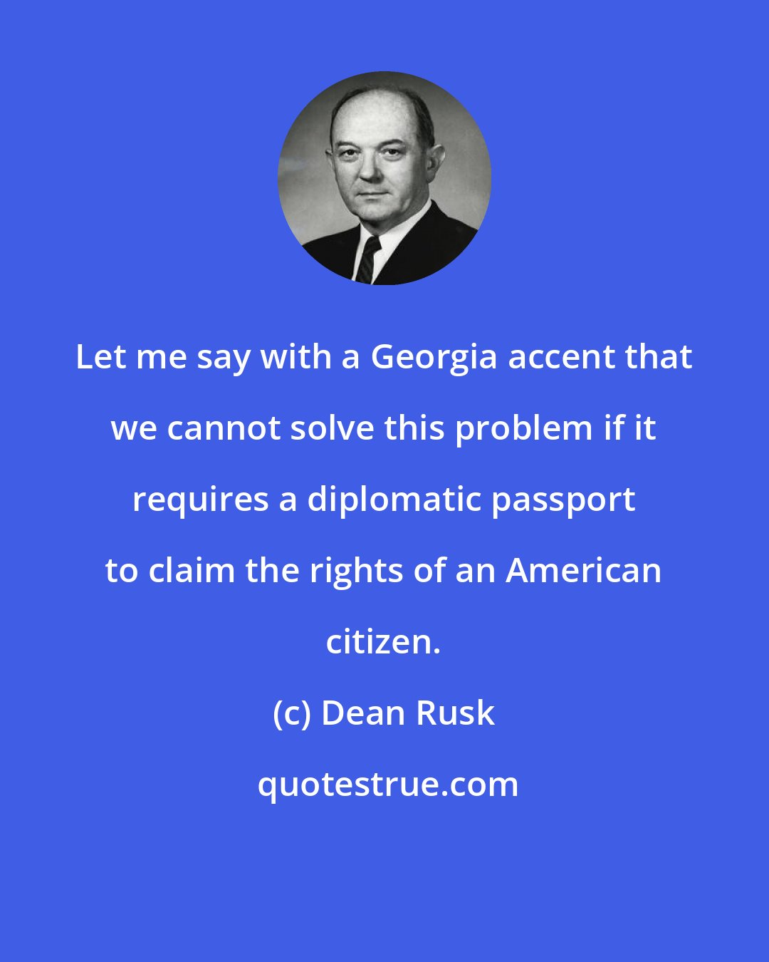 Dean Rusk: Let me say with a Georgia accent that we cannot solve this problem if it requires a diplomatic passport to claim the rights of an American citizen.