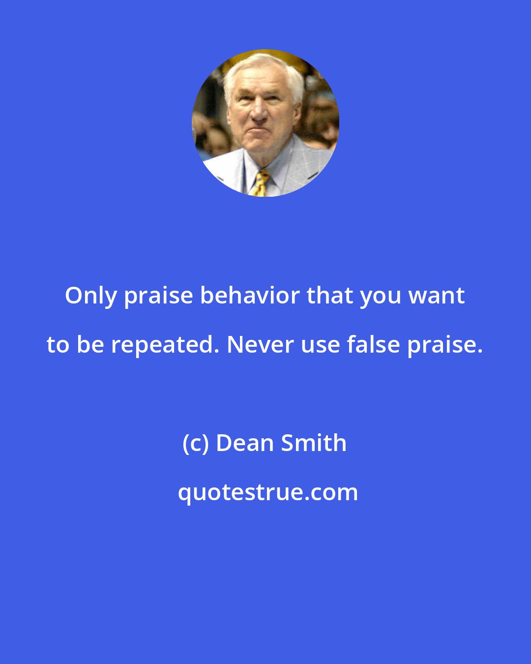 Dean Smith: Only praise behavior that you want to be repeated. Never use false praise.